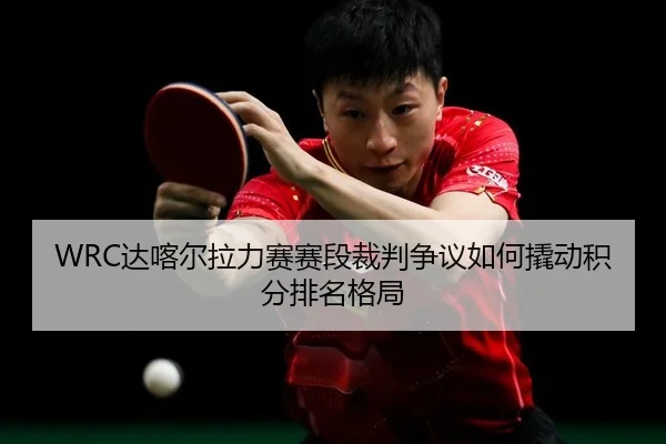 WRC达喀尔拉力赛赛段裁判争议如何撬动积分排名格局